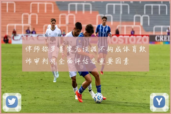 律师称罗基案无证据不构成体育欺诈审判将全面评估各重要因素