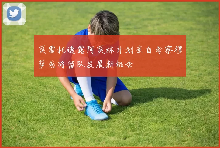 莫雷托透露阿莫林计划亲自考察穆萨或将留队发展新机会