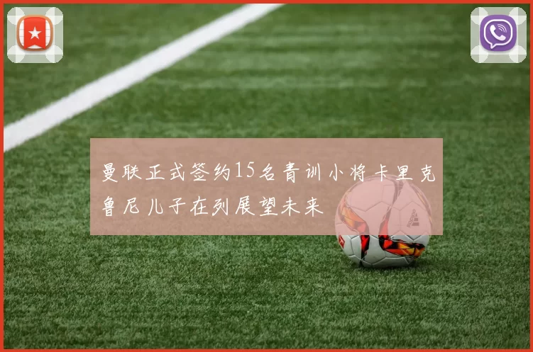曼联正式签约15名青训小将卡里克鲁尼儿子在列展望未来