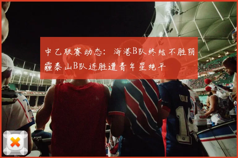 中乙联赛动态：海港B队终结不胜阴霾泰山B队连胜遭青年星绝平