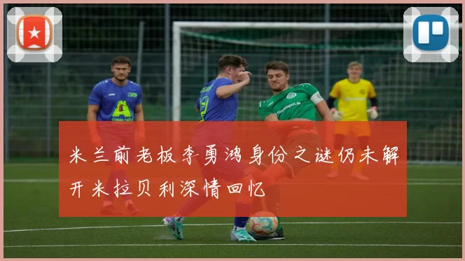 米兰前老板李勇鸿身份之谜仍未解开米拉贝利深情回忆