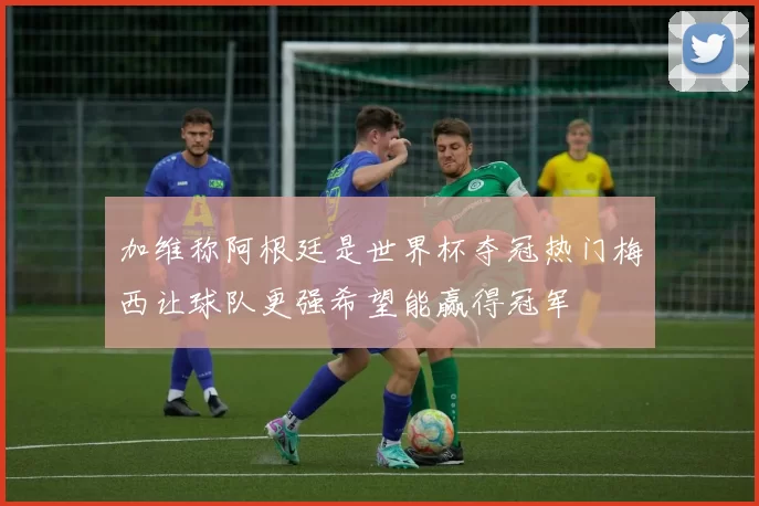 加维称阿根廷是世界杯夺冠热门梅西让球队更强希望能赢得冠军
