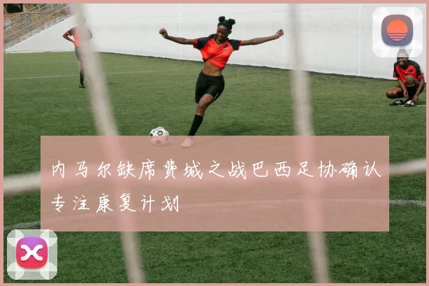 内马尔缺席费城之战巴西足协确认专注康复计划