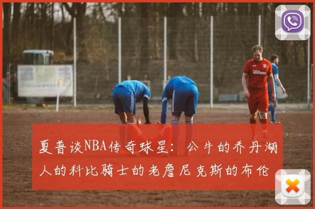 夏普谈NBA传奇球星:公牛的乔丹湖人的科比骑士的老詹尼克斯的布伦森
