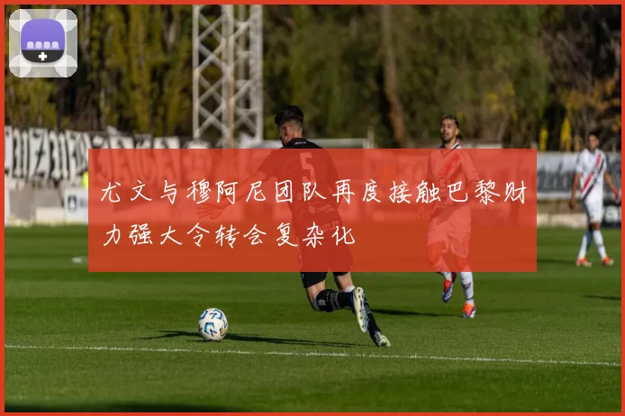 尤文与穆阿尼团队再度接触巴黎财力强大令转会复杂化