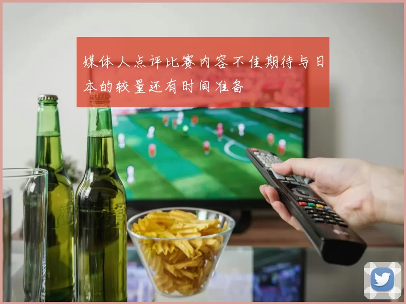 媒体人点评比赛内容不佳期待与日本的较量还有时间准备