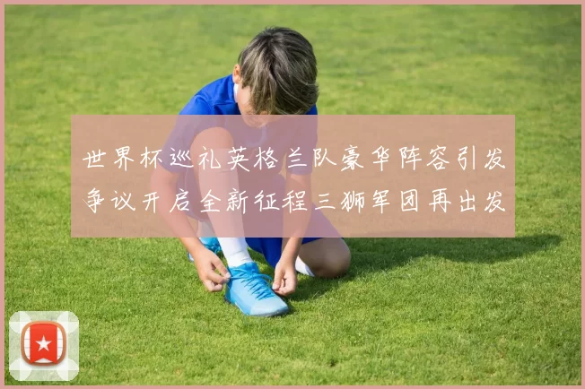 世界杯巡礼英格兰队豪华阵容引发争议开启全新征程三狮军团再出发