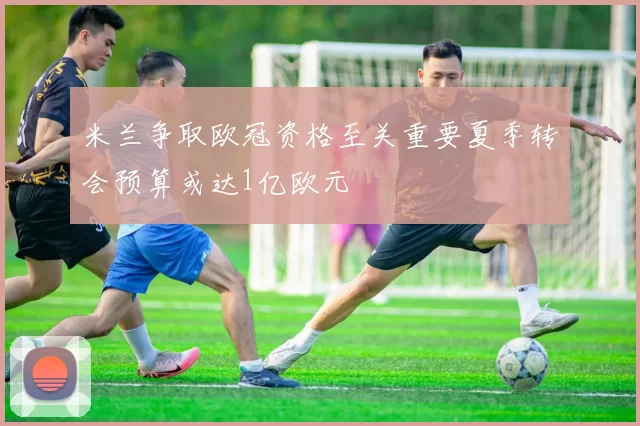 米兰争取欧冠资格至关重要夏季转会预算或达1亿欧元