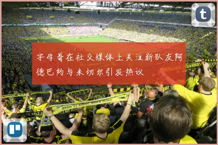 字母哥在社交媒体上关注新队友阿德巴约与米切尔引发热议