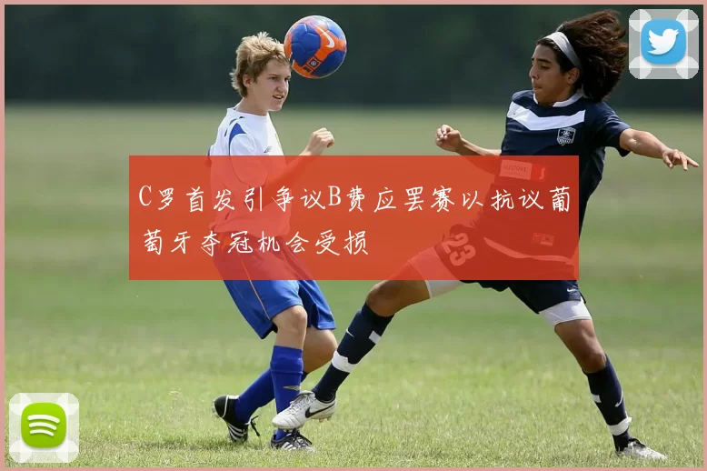 C罗首发引争议B费应罢赛以抗议葡萄牙夺冠机会受损