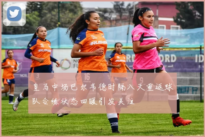 皇马中场巴尔韦德时隔八天重返球队合练状态回暖引发关注