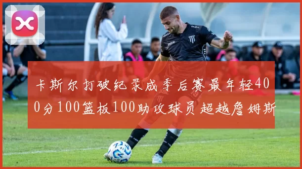 卡斯尔打破纪录成季后赛最年轻400分100篮板100助攻球员超越詹姆斯荣耀时刻
