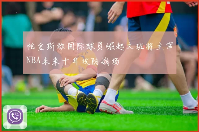 帕金斯称国际球员崛起文班将主宰NBA未来十年攻防战场