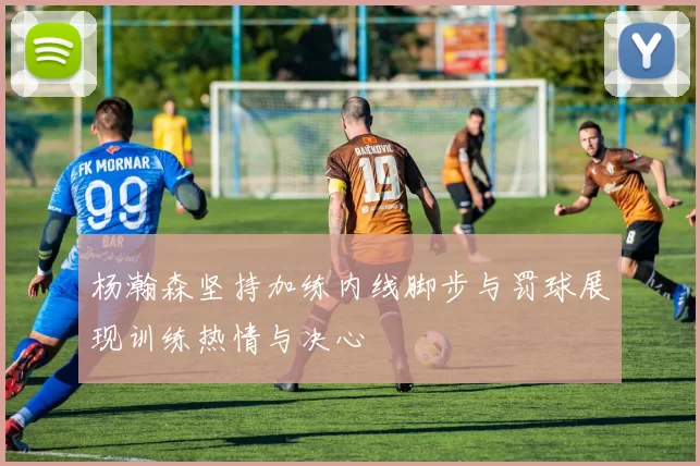 杨瀚森坚持加练内线脚步与罚球展现训练热情与决心