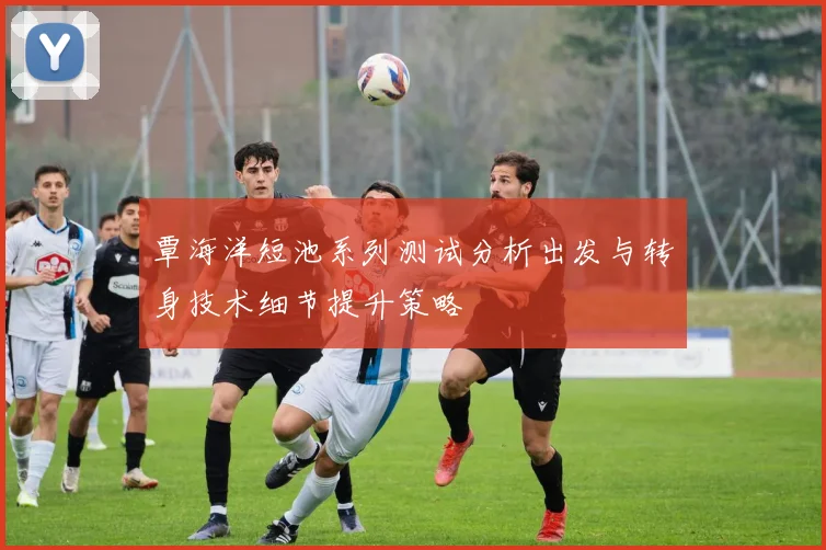 覃海洋短池系列测试分析出发与转身技术细节提升策略